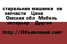 стиральная машинка  на запчасти › Цена ­ 1 500 - Омская обл. Мебель, интерьер » Другое   